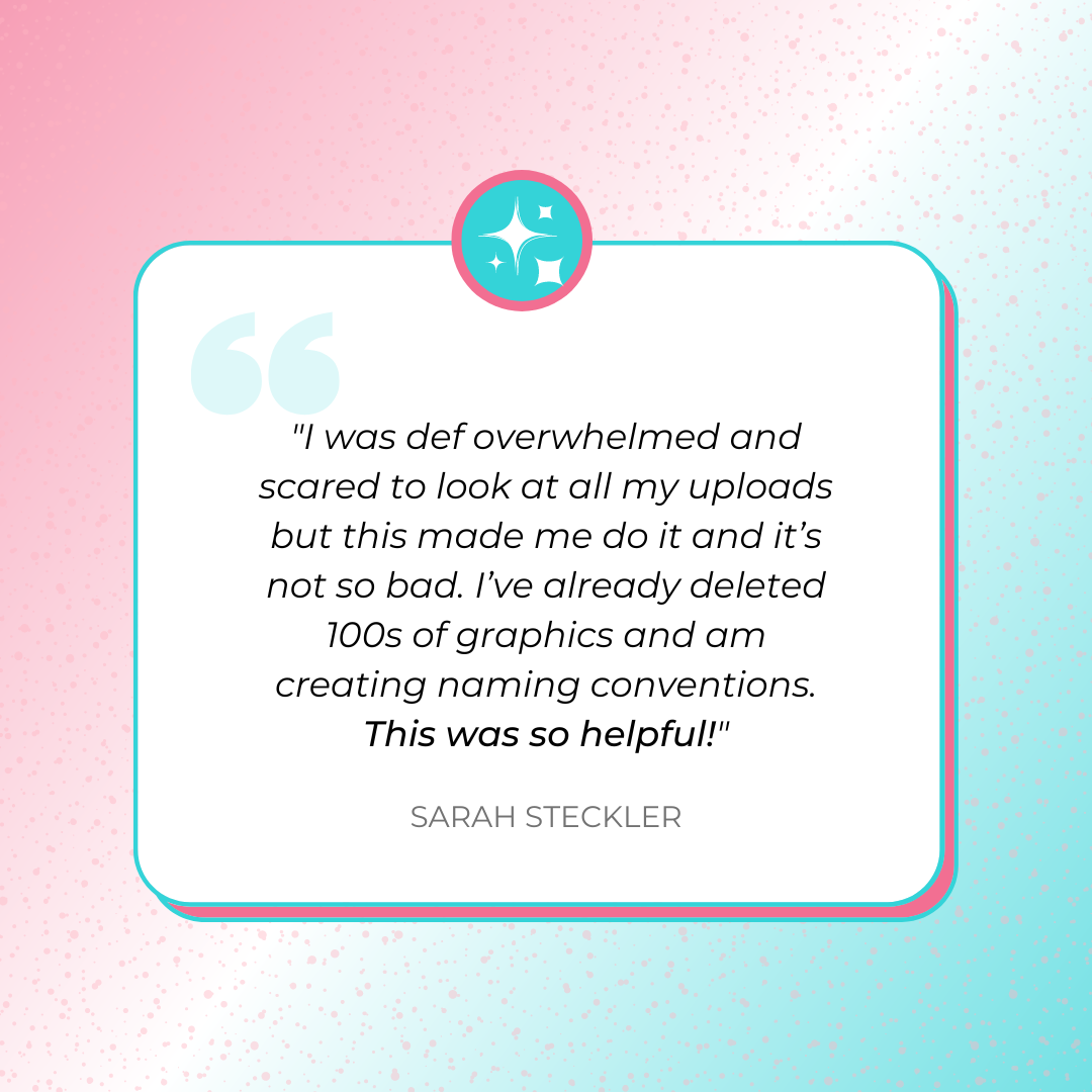 A testimonial graphics that says, "I was def overwhelmed and scared to look at all my uploads but this made me do it and it’s not so bad. I’ve already deleted 100s of graphics and am creating naming conventions. This was so helpful!" by Sarah Steckler