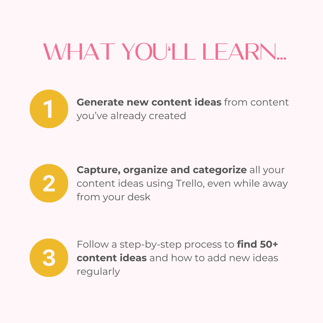 What you’ll learn: Generate new content ideas from content you’ve already created, Capture, organize and categorize all your content ideas using Trello, even while away from your desk, Follow a step-by-step process to find 50+ content ideas and how to add new ideas regularly.
