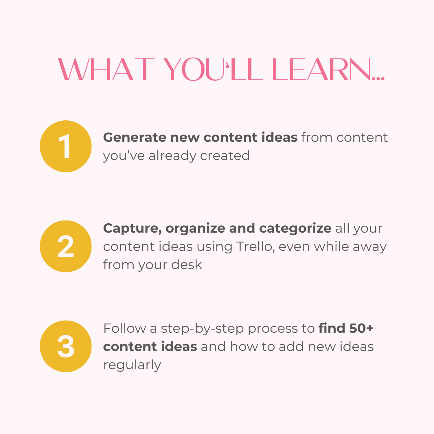 What you’ll learn: Generate new content ideas from content you’ve already created, Capture, organize and categorize all your content ideas using Trello, even while away from your desk, Follow a step-by-step process to find 50+ content ideas and how to add new ideas regularly.