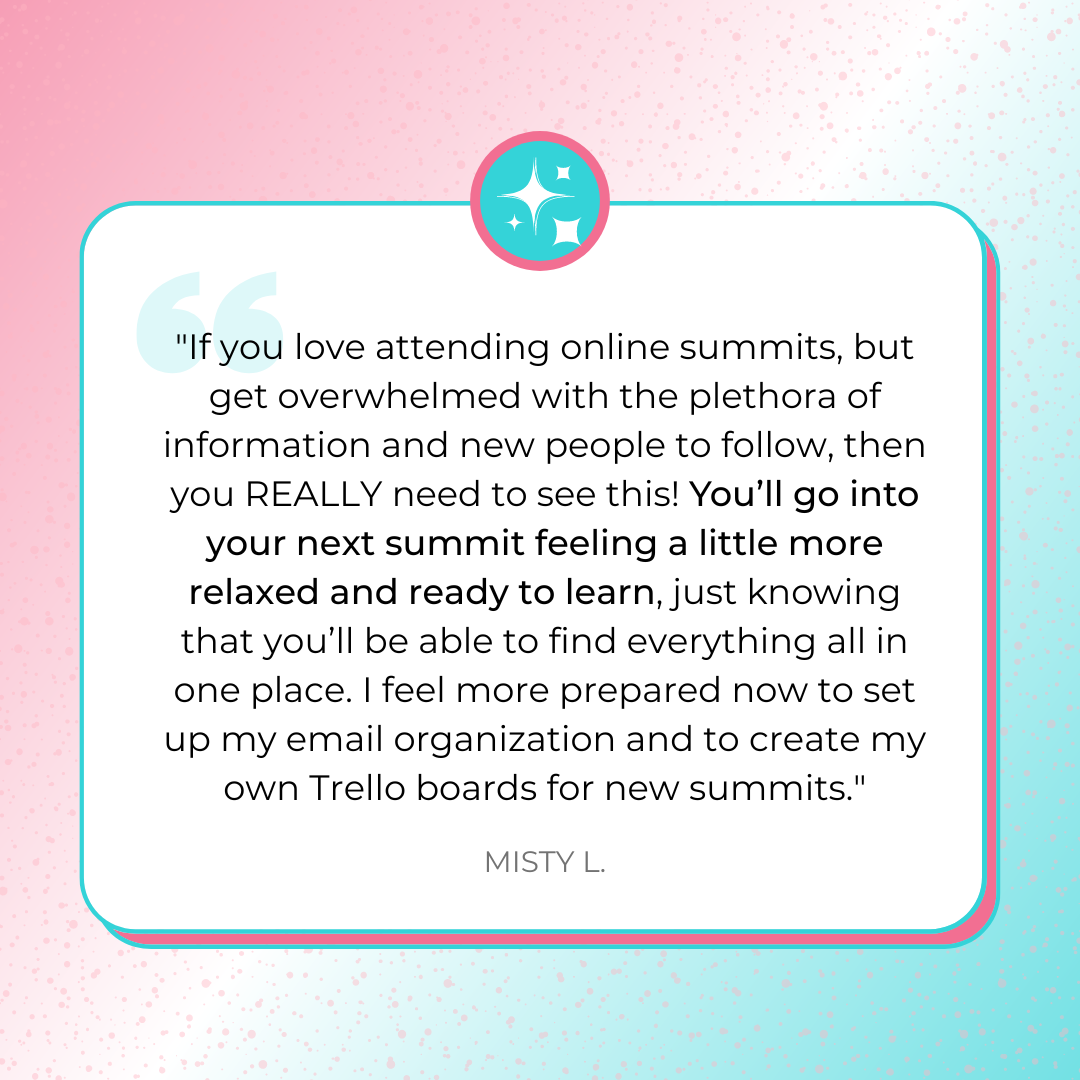 A testimonial graphic sharing, ""If you love attending online summits, but get overwhelmed with the plethora of information and new people to follow, then you REALLY need to see this! You’ll go into your next summit feeling a little more relaxed and ready to learn, just knowing that you’ll be able to find everything all in one place. I feel more prepared now to set up my email organization and to create my own Trello boards for new summits." by Misty L.