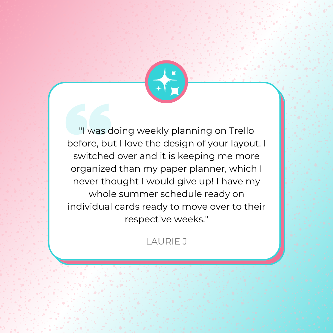 A testimonial graphics that says, ""I was doing weekly planning on Trello before, but I love the design of your layout. I switched over and it is keeping me more organized than my paper planner, which I never thought I would give up! I have my whole summer schedule ready on individual cards ready to move over to their respective weeks." by Laurie J.