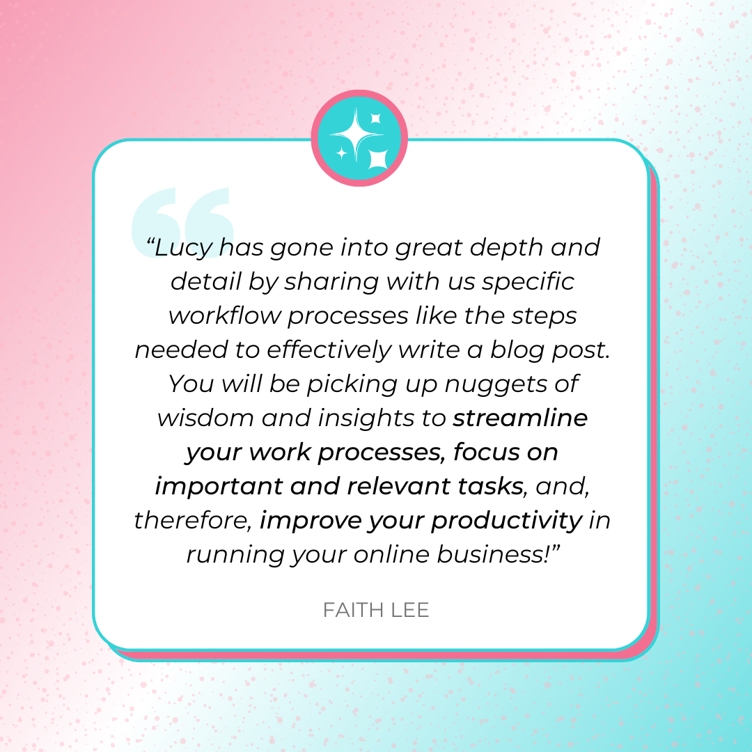 A testimonial graphics that says, “Lucy has gone into great depth and detail by sharing with us specific workflow processes like the steps needed to effectively write a blog post. You will be picking up nuggets of wisdom and insights to streamline your work processes, focus on important and relevant tasks, and, therefore, improve your productivity in running your online business!” by Faith Lee