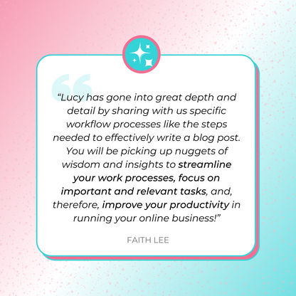 A testimonial graphics that says, “Lucy has gone into great depth and detail by sharing with us specific workflow processes like the steps needed to effectively write a blog post. You will be picking up nuggets of wisdom and insights to streamline your work processes, focus on important and relevant tasks, and, therefore, improve your productivity in running your online business!” by Faith Lee