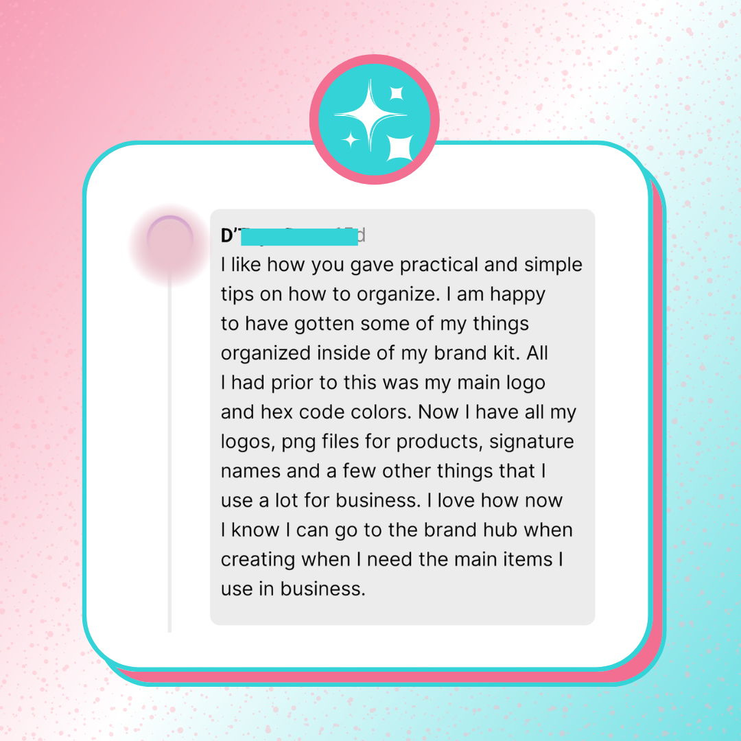 A testimonial screenshot graphics that says, “I like how you gave practical and simple tips on how to organize. I am happy to have gotten some of my things organized inside of my brand kit. All I had prior to this was my main logo and hex code colors. Now I have all my logos, png files for products, signature names and a few other things that I use a lot for business.” 
