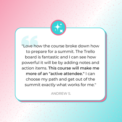 A testimonial graphic sharing, &quot;Love how the course broke down how to prepare for a summit. The Trello board is fantastic and I can see how powerful it will be by adding notes and action items. This course will make me more of an &quot;active attendee.&quot; I can choose my path and get out of the summit exactly what works for me.&quot; by Andrew S.
