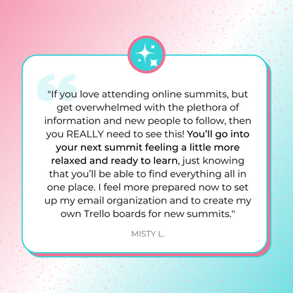 A testimonial graphic sharing, &quot;&quot;If you love attending online summits, but get overwhelmed with the plethora of information and new people to follow, then you REALLY need to see this! You’ll go into your next summit feeling a little more relaxed and ready to learn, just knowing that you’ll be able to find everything all in one place. I feel more prepared now to set up my email organization and to create my own Trello boards for new summits.&quot; by Misty L.