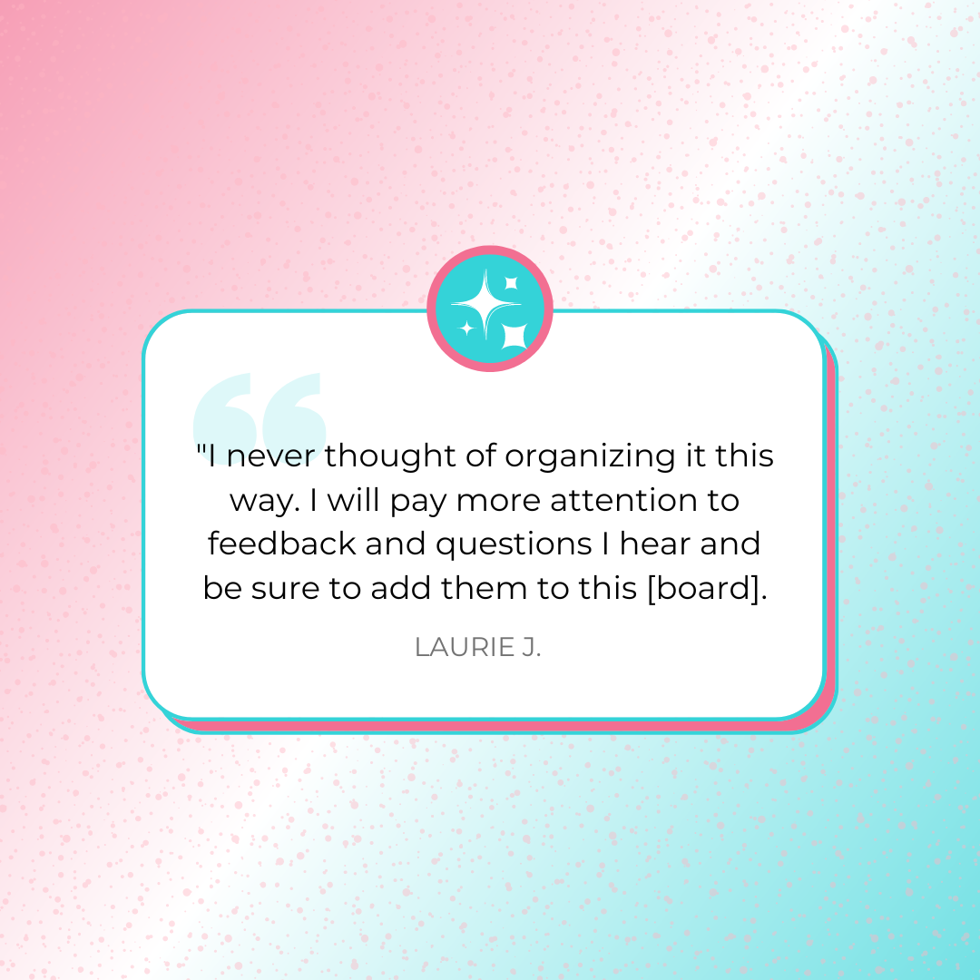 A testimonial graphic that says, &quot;I never thought of organizing it this way. I will pay more attention to feedback and questions I hear and be sure to add them to this [board].&quot; by Laurie J.