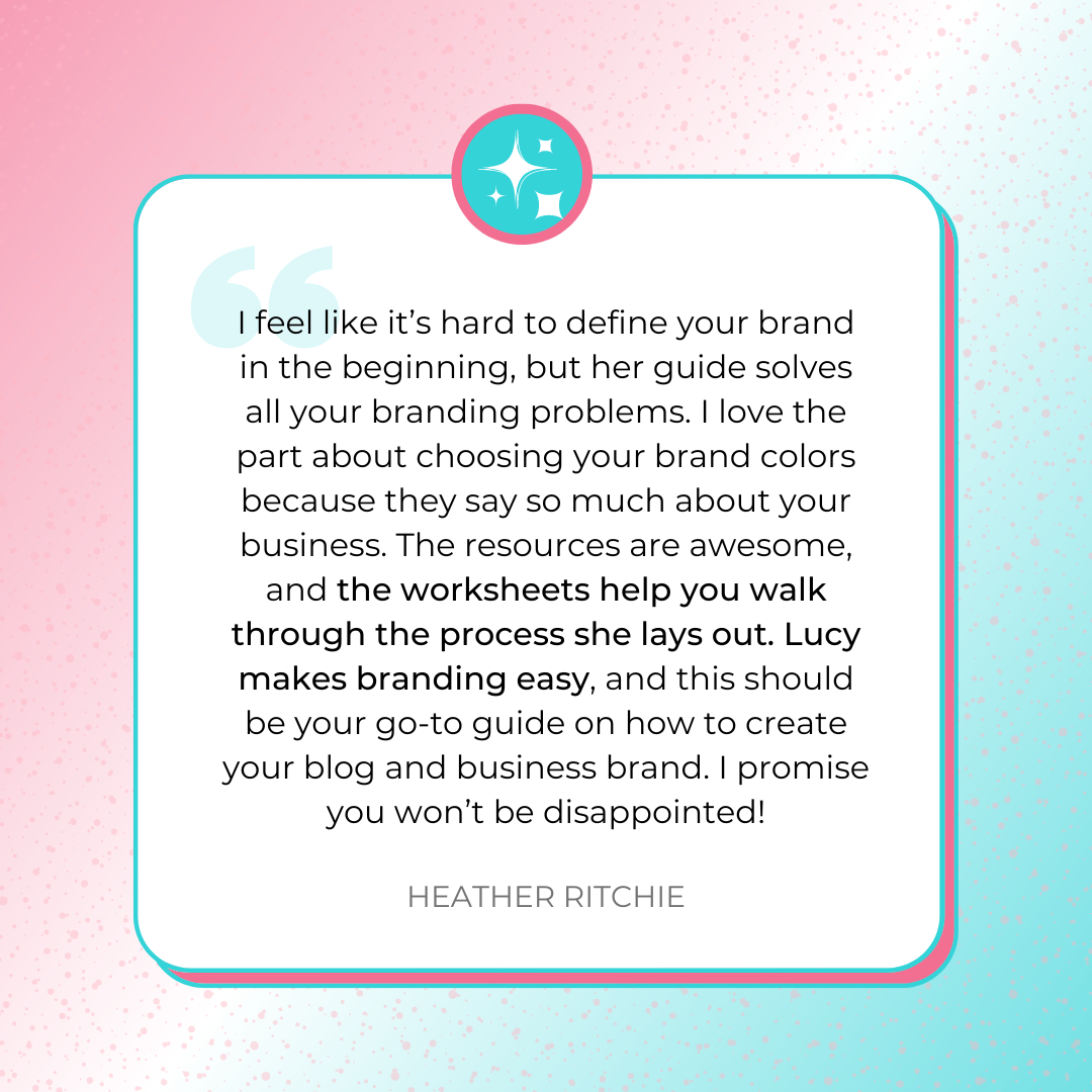 A testimonial graphic that says, “I feel like it’s hard to define your brand in the beginning, but her guide solves all your branding problems. I love the part about choosing your brand colors because they say so much about your business. The resources are awesome, and the worksheets help you walk through the process she lays out. Lucy makes branding easy, and this should be your go-to guide on how to create your blog and business brand. I promise you won’t be disappointed!” by Heather Ritchie